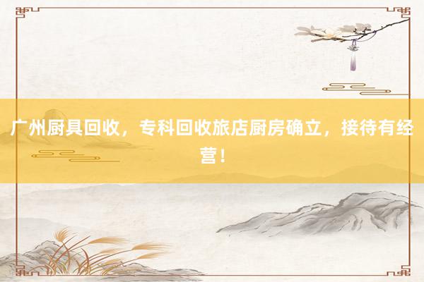 广州厨具回收，专科回收旅店厨房确立，接待有经营！