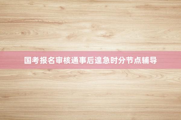 国考报名审核通事后遑急时分节点辅导