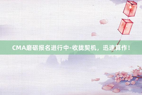 CMA磨砺报名进行中-收拢契机，迅速算作！