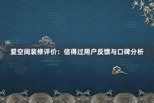 爱空间装修评价：信得过用户反馈与口碑分析