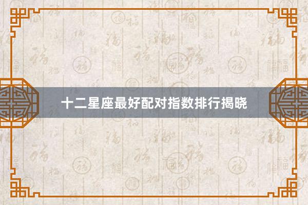 十二星座最好配对指数排行揭晓