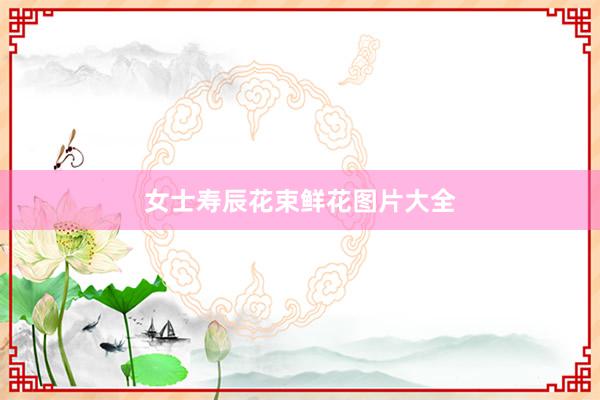 女士寿辰花束鲜花图片大全