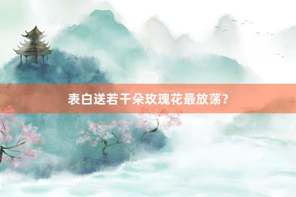 表白送若干朵玫瑰花最放荡？