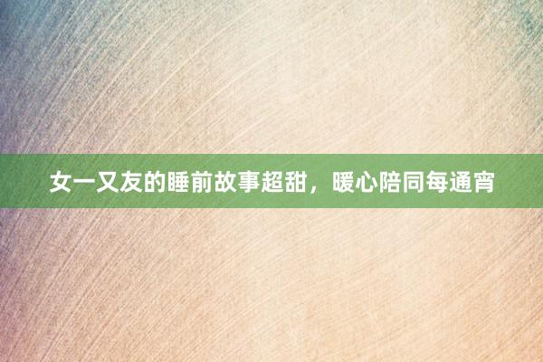 女一又友的睡前故事超甜，暖心陪同每通宵